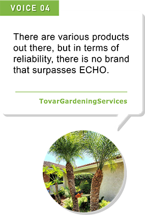 There are various products out there, but in terms of reliability, there is no brand that surpasses ECHO.